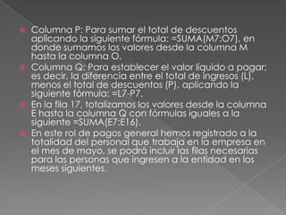 Columna P: Para sumar el total de descuentos aplicando la siguiente fórmula: =SUMA(M7:O7), en donde sumamos los valores desde la columna M hasta la columna O.Columna Q: Para establecer el valor líquido a pagar; es decir, la diferencia entre el total de ingresos (L), menos el total de descuentos (P), aplicando la siguiente fórmula: =L7-P7.En la fila 17, totalizamos los valores desde la columna E hasta la columna Q con fórmulas iguales a la siguiente =SUMA(E7:E16).En este rol de pagos general hemos registrado a la totalidad del personal que trabaja en la empresa en el mes de mayo, se podrá incluir las filas necesarias para las personas que ingresen a la entidad en los meses siguientes.