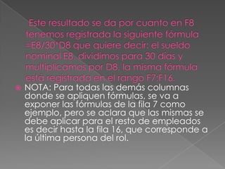  Este resultado se da por cuanto en F8 tenemos registrada la siguiente fórmula =E8/30*D8 que quiere decir: el sueldo nominal E8, dividimos para 30 días y multiplicamos por D8, la misma fórmula está registrada en el rango F7:F16.NOTA: Para todas las demás columnas donde se apliquen fórmulas, se va a exponer las fórmulas de la fila 7 como ejemplo, pero se aclara que las mismas se debe aplicar para el resto de empleados es decir hasta la fila 16, que corresponde a la última persona del rol.