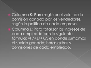  Columna K: Para registrar el valor de la comisión ganada por los vendedores, según la política de cada empresa.Columna L: Para totalizar los ingresos de cada empleado con la siguiente fórmula: =F7+J7+K7, en donde sumamos el sueldo ganado, horas extras y comisiones de cada empleado.