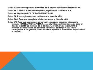 Celda V2: Para que aparezca el nombre de la empresa utilizamos la fórmula =A1Celda AA2: Para el número de empleado, registramos la fórmula =U6Celda V4: Digitamos ROL DE PAGOS INDIVIDUALCelda Z4: Para registrar el mes, utilizamos la fórmula: =B3Celda AA4: Para que se registre el año, ponemos la fórmula: =C3Celda W6: Para que aparezca el nombre del empleado, podemos observar la fórmula: =BUSCARV(U6;A7:Q17;2), esto significa que Excel busca en base al dato de la celda U6 (número de la celda A7), el nombre de la columna B (número 2 en el sentido de izquierda a derecha) del rango A7:Q17 que corresponde al rol general, como resultado aparece el nombre del empleado de la celda B7.