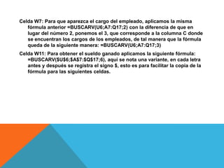 Celda W7: Para que aparezca el cargo del empleado, aplicamos la misma fórmula anterior =BUSCARV(U6;A7:Q17;2) con la diferencia de que en lugar del número 2, ponemos el 3, que corresponde a la columna C donde se encuentran los cargos de los empleados, de tal manera que la fórmula queda de la siguiente manera: =BUSCARV(U6;A7:Q17;3)Celda W11: Para obtener el sueldo ganado aplicamos la siguiente fórmula: =BUSCARV($U$6;$A$7:$Q$17;6), aquí se nota una variante, en cada letra antes y después se registra el signo $, esto es para facilitar la copia de la fórmula para las siguientes celdas.