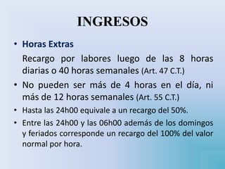INGRESOS
• Horas Extras
Recargo por labores luego de las 8 horas
diarias o 40 horas semanales (Art. 47 C.T.)
• No pueden ser más de 4 horas en el día, ni
más de 12 horas semanales (Art. 55 C.T.)
• Hasta las 24h00 equivale a un recargo del 50%.
• Entre las 24h00 y las 06h00 además de los domingos
y feriados corresponde un recargo del 100% del valor
normal por hora.
 