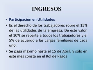 INGRESOS
• Participación en Utilidades
• Es el derecho de los trabajadores sobre el 15%
de las utilidades de la empresa. De este valor,
el 10% se reparte a todos los trabajadores y el
5% de acuerdo a las cargas familiares de cada
uno.
• Se paga máximo hasta el 15 de Abril, y solo en
este mes consta en el Rol de Pagos
 