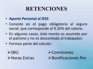 RETENCIONES
• Aporte Personal al IESS
• Consiste en el pago obligatorio al seguro
social, que corresponde al 9.35% del salario.
• En algunos casos, éste monto es asumido por
el patrono y no es descontado al trabajador.
• Forman parte del cálculo:
SBU
Horas Extras
Comisiones
Bonificaciones Per.
 