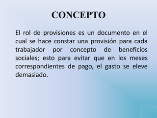 CONCEPTO
El rol de provisiones es un documento en el
cual se hace constar una provisión para cada
trabajador por concepto de beneficios
sociales; esto para evitar que en los meses
correspondientes de pago, el gasto se eleve
demasiado.
 