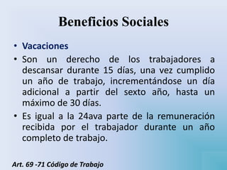 Beneficios Sociales
• Vacaciones
• Son un derecho de los trabajadores a
descansar durante 15 días, una vez cumplido
un año de trabajo, incrementándose un día
adicional a partir del sexto año, hasta un
máximo de 30 días.
• Es igual a la 24ava parte de la remuneración
recibida por el trabajador durante un año
completo de trabajo.
Art. 69 -71 Código de Trabajo
 