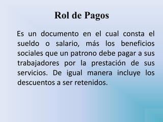 Rol de Pagos
Es un documento en el cual consta el
sueldo o salario, más los beneficios
sociales que un patrono debe pagar a sus
trabajadores por la prestación de sus
servicios. De igual manera incluye los
descuentos a ser retenidos.
 