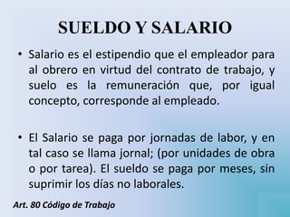 SUELDO Y SALARIO
• Salario es el estipendio que el empleador para
al obrero en virtud del contrato de trabajo, y
suelo es la remuneración que, por igual
concepto, corresponde al empleado.
• El Salario se paga por jornadas de labor, y en
tal caso se llama jornal; (por unidades de obra
o por tarea). El sueldo se paga por meses, sin
suprimir los días no laborales.
Art. 80 Código de Trabajo
 