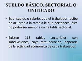 SUELDO BÁSICO, SECTORIAL O
UNIFICADO
• Es el sueldo o salario, que el trabajador recibe
de acuerdo a la rama a la que pertenece; éste
no podrá ser menor a dicha tabla sectorial.
• Existen 113 tablas sectoriales con
subdivisiones, cuya remuneración, depende
de la actividad económica de cada trabajador.
 