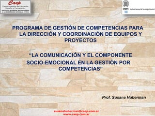 PROGRAMA DE GESTIÓN DE COMPETENCIAS PARA
LA DIRECCIÓN Y COORDINACIÓN DE EQUIPOS Y
PROYECTOS
“LA COMUNICACIÓN Y EL COMPONENTE
SOCIO-EMOCIONAL EN LA GESTIÓN POR
COMPETENCIAS”
Prof. Susana Huberman
susanahuberman@caep.com.ar
www.caep.com.ar
 