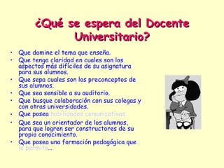 ¿Qué se espera del Docente
              Universitario?
• Que domine el tema que enseña.
• Que tenga claridad en cuales son los
  aspectos más difíciles de su asignatura
  para sus alumnos.
• Que sepa cuales son los preconceptos de
  sus alumnos.
• Que sea sensible a su auditorio.
• Que busque colaboración con sus colegas y
  con otras universidades.
• Que posea habilidades comunicativas.
• Que sea un orientador de los alumnos,
  para que logren ser constructores de su
  propio conocimiento.
• Que posea una formación pedagógica que
  le permita…
 