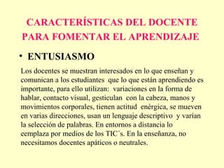 CARACTERÍSTICAS DEL DOCENTE
PARA FOMENTAR EL APRENDIZAJE
• ENTUSIASMO
Los docentes se muestran interesados en lo que enseñan y
comunican a los estudiantes que lo que están aprendiendo es
importante, para ello utilizan: variaciones en la forma de
hablar, contacto visual, gesticulan con la cabeza, manos y
movimientos corporales, tienen actitud enérgica, se mueven
en varias direcciones, usan un lenguaje descriptivo y varían
la selección de palabras. En entornos a distancia lo
eemplaza por medios de los TIC´s. En la enseñanza, no
necesitamos docentes apáticos o neutrales.
 
