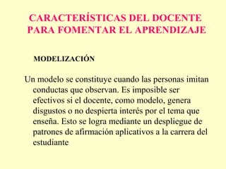 CARACTERÍSTICAS DEL DOCENTE
PARA FOMENTAR EL APRENDIZAJE

  MODELIZACIÓN

Un modelo se constituye cuando las personas imitan
 conductas que observan. Es imposible ser
 efectivos si el docente, como modelo, genera
 disgustos o no despierta interés por el tema que
 enseña. Esto se logra mediante un despliegue de
 patrones de afirmación aplicativos a la carrera del
 estudiante
 
