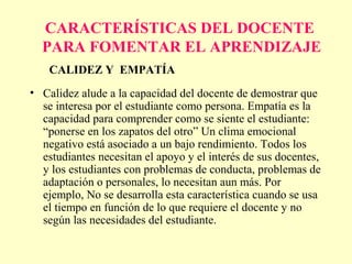 CARACTERÍSTICAS DEL DOCENTE
  PARA FOMENTAR EL APRENDIZAJE
    CALIDEZ Y EMPATÍA
• Calidez alude a la capacidad del docente de demostrar que
  se interesa por el estudiante como persona. Empatía es la
  capacidad para comprender como se siente el estudiante:
  “ponerse en los zapatos del otro” Un clima emocional
  negativo está asociado a un bajo rendimiento. Todos los
  estudiantes necesitan el apoyo y el interés de sus docentes,
  y los estudiantes con problemas de conducta, problemas de
  adaptación o personales, lo necesitan aun más. Por
  ejemplo, No se desarrolla esta característica cuando se usa
  el tiempo en función de lo que requiere el docente y no
  según las necesidades del estudiante.
 