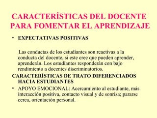 CARACTERÍSTICAS DEL DOCENTE
PARA FOMENTAR EL APRENDIZAJE
• EXPECTATIVAS POSITIVAS

  Las conductas de los estudiantes son reactivas a la
  conducta del docente, si este cree que pueden aprender,
  aprenderán. Los estudiantes responderán con bajo
  rendimiento a docentes discriminatorios.
CARACTERÍSTICAS DE TRATO DIFERENCIADOS
  HACIA ESTUDIANTES
• APOYO EMOCIONAL: Acercamiento al estudiante, más
  interacción positiva, contacto visual y de sonrisa; pararse
  cerca, orientación personal.
 