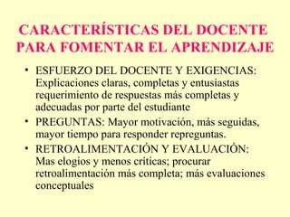 CARACTERÍSTICAS DEL DOCENTE
PARA FOMENTAR EL APRENDIZAJE
• ESFUERZO DEL DOCENTE Y EXIGENCIAS:
  Explicaciones claras, completas y entusiastas
  requerimiento de respuestas más completas y
  adecuadas por parte del estudiante
• PREGUNTAS: Mayor motivación, más seguidas,
  mayor tiempo para responder repreguntas.
• RETROALIMENTACIÓN Y EVALUACIÓN:
  Mas elogios y menos críticas; procurar
  retroalimentación más completa; más evaluaciones
  conceptuales
 
