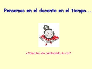 Pensemos en el docente en el tiempo...




         ¿Cómo ha ido cambiando su rol?
 