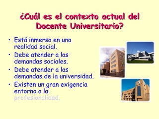 ¿Cuál es el contexto actual del
       Docente Universitario?
• Está inmerso en una
  realidad social.
• Debe atender a las
  demandas sociales.
• Debe atender a las
  demandas de la universidad.
• Existen un gran exigencia
  entorno a la
  profesionalidad.
 
