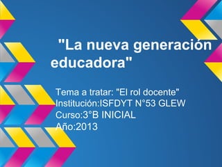 "La nueva generación
educadora"
Tema a tratar: "El rol docente"
Institución:ISFDYT N°53 GLEW
Curso:3°B INICIAL
Año:2013
 