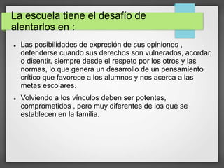 La escuela tiene el desafío de
alentarlos en :
 Las posibilidades de expresión de sus opiniones ,
defenderse cuando sus derechos son vulnerados, acordar,
o disentir, siempre desde el respeto por los otros y las
normas, lo que genera un desarrollo de un pensamiento
crítico que favorece a los alumnos y nos acerca a las
metas escolares.
 Volviendo a los vínculos deben ser potentes,
comprometidos , pero muy diferentes de los que se
establecen en la familia.
 