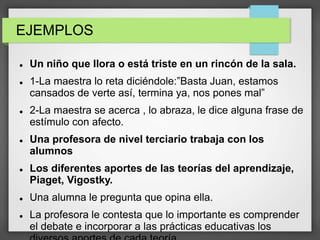 EJEMPLOS
 Un niño que llora o está triste en un rincón de la sala.
 1-La maestra lo reta diciéndole:”Basta Juan, estamos
cansados de verte así, termina ya, nos pones mal”
 2-La maestra se acerca , lo abraza, le dice alguna frase de
estímulo con afecto.
 Una profesora de nivel terciario trabaja con los
alumnos
 Los diferentes aportes de las teorías del aprendizaje,
Piaget, Vigostky.
 Una alumna le pregunta que opina ella.
 La profesora le contesta que lo importante es comprender
el debate e incorporar a las prácticas educativas los
 