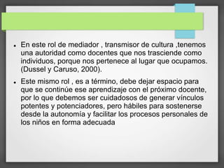  En este rol de mediador , transmisor de cultura ,tenemos
una autoridad como docentes que nos trasciende como
individuos, porque nos pertenece al lugar que ocupamos.
(Dussel y Caruso, 2000).
 Este mismo rol , es a término, debe dejar espacio para
que se continúe ese aprendizaje con el próximo docente,
por lo que debemos ser cuidadosos de generar vínculos
potentes y potenciadores, pero hábiles para sostenerse
desde la autonomía y facilitar los procesos personales de
los niños en forma adecuada
 