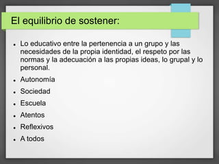 El equilibrio de sostener:
 Lo educativo entre la pertenencia a un grupo y las
necesidades de la propia identidad, el respeto por las
normas y la adecuación a las propias ideas, lo grupal y lo
personal.
 Autonomía
 Sociedad
 Escuela
 Atentos
 Reflexivos
 A todos
 