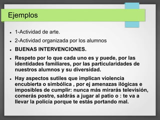 Ejemplos
 1-Actividad de arte.
 2-Actividad organizada por los alumnos
 BUENAS INTERVENCIONES.
 Respeto por lo que cada uno es y puede, por las
identidades familiares, por las particularidades de
nuestros alumnos y su diversidad.
 Hay aspectos sutiles que implican violencia
encubierta o simbólica , por ej amenazas ilógicas e
imposibles de cumplir: nunca más mirarás televisión,
comerás postre, saldrás a jugar al patio o : te va a
llevar la policía porque te estás portando mal.
 