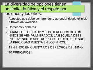 La diversidad de opciones tienen
un límite: la ética y el respeto por
los unos y los otros.
 Aspectos que debe comprender y aprender desde el inicio
a través de vivencias.
 Derechos y deberes.
 CUANDO EL CUIDADO Y LOS DERECHOS DE LOS
NIÑOS SE VEN VULNERADOS, LA ESCUELA DEBE
INTERVENIR, RESPETUOSA PERO FUERTE, DESDE
LA PRIORIDAD PUESTA EN LOS NIÑOS.
 TENIENDO EN CUENTA LOS DERECHOS DEL NIÑO.
 10 PRINCIPIOS:
 