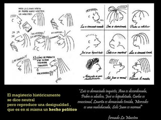 “Luis es demasiado inquieto, Ana es desordenada,
Pedro es abúlico, José es hipodotado, Carlos es
emocional, Laurita es demasiado tímida, Mercedes
es una maleducada, Solo Juan es normal”
firmado La Maestra
El magisterio históricamente
se dice neutral
pero reproduce una desigualdad ,
que es en si misma un hecho político
 