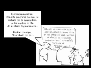 Estimados maestros:
Con este programa nuestro, se
acaba la era de las cátedras,
de los pupitres en fila,
de las clases dogmatizantes…
Repitan conmigo:
“Se acaba la era de….
 