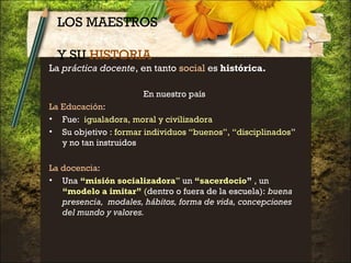 LOS MAESTROS
Y SU HISTORIA
La práctica docente, en tanto social es histórica.
En nuestro país
La Educación:
• Fue: igualadora, moral y civilizadora
• Su objetivo : formar individuos “buenos”, “disciplinados”
y no tan instruidos
La docencia:
• Una “misión socializadora” un “sacerdocio” , un
“modelo a imitar” (dentro o fuera de la escuela): buena
presencia, modales, hábitos, forma de vida, concepciones
del mundo y valores.
 