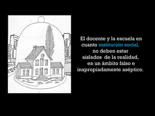 El docente y la escuela en
cuanto institución social,
no deben estar
aislados de la realidad,
en un ámbito falso e
inapropiadamente aséptico.
 