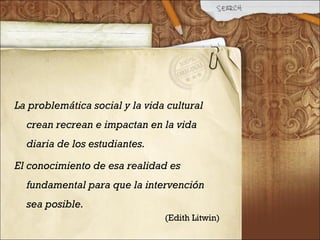 La problemática social y la vida cultural
crean recrean e impactan en la vida
diaria de los estudiantes.
El conocimiento de esa realidad es
fundamental para que la intervención
sea posible.
(Edith Litwin)
 
