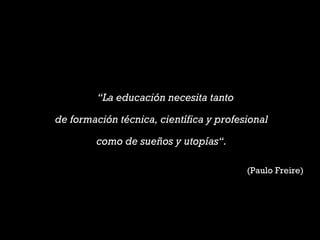 “La educación necesita tanto
de formación técnica, científica y profesional
como de sueños y utopías“.
(Paulo Freire)
 