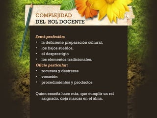 COMPLEJIDAD
DEL ROL DOCENTE
Semi-profesión:
• la deficiente preparación cultural,
• los bajos sueldos,
• el desprestigio
• los elementos tradicionales.
Oficio particular:
• recursos y destrezas
• vocación
• procedimientos y productos
Quien enseña hace más, que cumplir un rol
asignado, deja marcas en el alma.
 