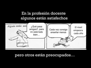 En la profesión docente
algunos están satisfechos
¿Qué pasa
amigos?, para
mí está todo
bien…
Cada vez consigo
enseñar menos
El nivel 
empeora  
cada año
pero otros están preocupados…
 