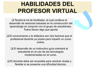 HABILIDADES DEL
PROFESOR VIRTUAL
 Tendrá el rol de facilitador, el cual conlleva el
desarrollo de sesiones basadas en la construcción del
aprendizaje en conjunto con el grupo de estudiantes.
Todos tienen algo que aporta
 El conocimiento y la didáctica son dos factores que el
profesional docente ya posee para impartir un curso
online.
 El desarrollo de un instructivo guía orientará al
estudiante en el uso de las tecnologías
implementadas en el curso.
 El docente debe ser accesible para resolver dudas y
flexible si se presenta una dificultad técnica.
 