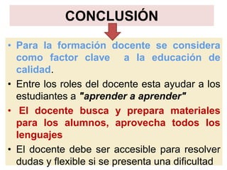 CONCLUSIÓN
• Para la formación docente se considera
como factor clave a la educación de
calidad.
• Entre los roles del docente esta ayudar a los
estudiantes a "aprender a aprender"
• El docente busca y prepara materiales
para los alumnos, aprovecha todos los
lenguajes
• El docente debe ser accesible para resolver
dudas y flexible si se presenta una dificultad
 
