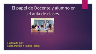 Elaborada por:
Licda. Patricia Y. Padilla Padilla
El papel de Docente y alumno en
el aula de clases.
 