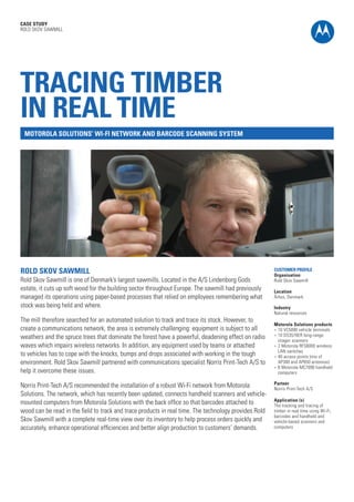 CASE STUDY
ROLD SKOV SAWMILL

TRACING TIMBER
IN REAL TIME
MOTOROLA SOLUTIONS’ WI-FI NETWORK AND BARCODE SCANNING SYSTEM

ROLD SKOV SAWMILL

Rold Skov Sawmill is one of Denmark’s largest sawmills. Located in the A/S Lindenborg Gods
estate, it cuts up soft wood for the building sector throughout Europe. The sawmill had previously
managed its operations using paper-based processes that relied on employees remembering what
stock was being held and where.
The mill therefore searched for an automated solution to track and trace its stock. However, to
create a communications network, the area is extremely challenging: equipment is subject to all
weathers and the spruce trees that dominate the forest have a powerful, deadening effect on radio
waves which impairs wireless networks. In addition, any equipment used by teams or attached
to vehicles has to cope with the knocks, bumps and drops associated with working in the tough
environment. Rold Skov Sawmill partnered with communications specialist Norris Print-Tech A/S to
help it overcome these issues.
Norris Print-Tech A/S recommended the installation of a robust Wi-Fi network from Motorola
Solutions. The network, which has recently been updated, connects handheld scanners and vehiclemounted computers from Motorola Solutions with the back office so that barcodes attached to
wood can be read in the field to track and trace products in real time. The technology provides Rold
Skov Sawmill with a complete real-time view over its inventory to help process orders quickly and
accurately, enhance operational efficiencies and better align production to customers’ demands.

CUSTOMER PROFILE
Organisation
Rold Skov Sawmill
Location
Århus, Denmark
Industry
Natural resources
Motorola Solutions products
l	 10 VC5090 vehicle terminals
l	 10 DS3578ER long-range
imager scanners
l	 2 Motorola RFS6000 wireless
LAN switches
l	 40 access points (mix of
AP300 and AP650 antennas)
l	 6 Motorola MC7090 handheld
computers
Partner
Norris Print-Tech A/S
Application (s)
The tracking and tracing of
timber in real time using Wi-Fi,
barcodes and handheld and
vehicle-based scanners and
computers

 