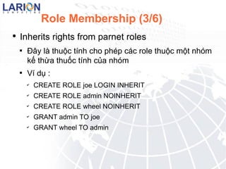 Role Membership (3/6) Inherits rights from parnet roles ??y l thu?c tnh cho php cc role thu?c m?t nhm k? th?a thu?c tnh c?a nhm V d? : CREATE ROLE joe LOGIN INHERIT CREATE ROLE admin NOINHERIT CREATE ROLE wheel NOINHERIT GRANT admin TO joe GRANT wheel TO admin 