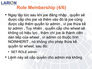 Role Membership (4/6) Ngay l?p t?c sau khi joe ??ng nh?p , quy?n s? ???c c?p cho joe v thm vo ? l joe c?ng ???c c?p thm quy?n t? admin , v joe th?a k? t? admin , Tuy nhin , quy?n c?p cho wheel s? kh?ng c hi?u l?c , th?m ch joe l thnh vin dn ti?p c?a wheel , v admin c thu?c tnh NOINHERIT , n kh?ng cho php th?a k? quy?n t? wheel, sau ? : SET ROLE admin L?nh ny s? c?p quy?n cho admin m kh?ng c?p cho joe , sau ? : 