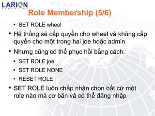 Role Membership (5/6) SET ROLE wheel H? th?ng s? c?p quy?n cho wheel v kh?ng c?p quy?n cho m?t trong hai joe ho?c admin Nh?ng c?ng c th? ph?c h?i b?ng cch : SET ROLE joe SET ROLE NONE RESET ROLE SET ROLE lu?n ch?p nh?n ch?n b?t c? m?t role no m c? b?n v c th? ??ng nh?p 
