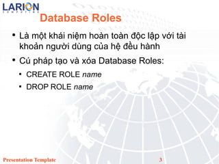 Database Roles L m?t khi ni?m hon ton ??c l?p v?i ti kho?n ng??i dng c?a h? ??u hnh C php t?o v xa Database Roles: CREATE ROLE name DROP ROLE name Presentation Template 