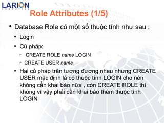 Role Attributes (1/5) Database Role c m?t s? thu?c tnh nh? sau : Login  C php : CREATE ROLE name LOGIN CREATE USER name Hai c php trn t??ng ???ng nhau nh?ng CREATE USER m?c ??nh l c thu?c tnh LOGIN cho nn kh?ng c?n khai bo n?a , cn CREATE ROLE th kh?ng v v?y ph?i c?n khai bo thm thu?c tnh LOGIN 