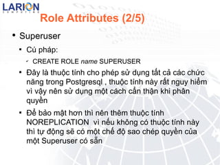 Role Attributes (2/5) Superuser C php : CREATE ROLE name SUPERUSER ??y l thu?c tnh cho php s? d?ng t?t c? cc ch?c n?ng trong Postgresql , thu?c tnh ny r?t nguy hi?m v v?y nn s? d?ng m?t cch c?n th?n khi ph?n quy?n ?? b?o m?t h?n th nn thm thu?c tnh NOREPLICATION  v n?u kh?ng c thu?c tnh ny th t? ??ng s? c m?t ch? ?? sao chp quy?n c?a m?t Superuser c s?n 