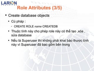 Role Attributes (3/5) Create database objects C php : CREATE ROLE name CREATEDB Thu?c tnh ny cho php role ny c th? t?o , xa , s?a database N?u l Superuser th kh?ng ph?i khai bo th??c tnh ny v Superuser ?? bao g?m bn trong 