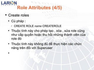 Role Attributes (4/5) Create roles C php : CREATE ROLE name CREATEROLE Thu?c tnh ny cho php t?o , xa , s?a role c?ng nh? c?p quy?n ho?c thu h?i nh?ng thnh vin c?a role ? Thu?c tnh ny kh?ng ?? ?? th?c hi?n cc ch?c n?ng trn ??i v?i Superuser 