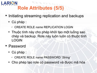 Role Attributes (5/5) Initiating streaming replication and backups C php : CREATE ROLE name REPLICATION LOGIN Thu?c tnh ny cho php kh?i t?o m?t lu?ng sao chp v backup. Role ny lu?n lu?n c thu?c tnh LOGIN Password C php : CREATE ROLE name PASSWORD  String Cho php t?o role c password v ???c m? ha md5 